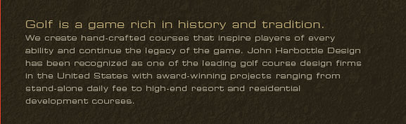 Golf is a game rich in history and tradition.
We create hand-crafted courses that inspire players of every ability and continue the legacy of the game. John Harbottle Design has been recognized as one of the leading golf course design firms in the United States with award-winning projects ranging from stand-alone daily fee to high-end resort and residential development courses.